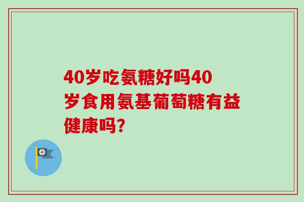 40岁吃氨糖好吗40岁食用氨基葡萄糖有益健康吗？
