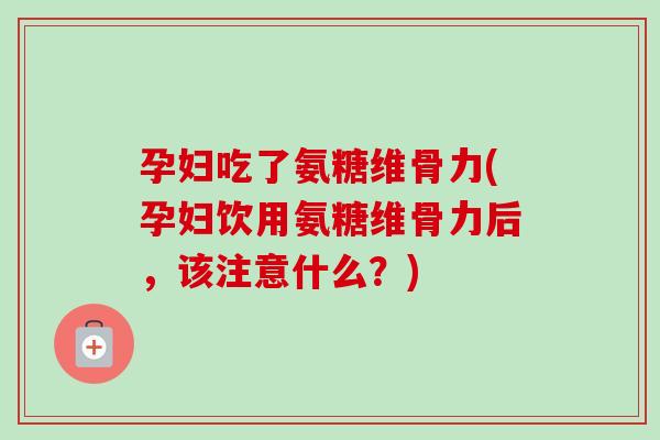 孕妇吃了氨糖维骨力(孕妇饮用氨糖维骨力后，该注意什么？)