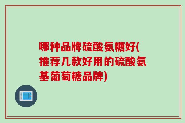 哪种品牌硫酸氨糖好(推荐几款好用的硫酸氨基葡萄糖品牌)