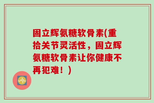 固立辉氨糖软骨素(重拾关节灵活性，固立辉氨糖软骨素让你健康不再犯难！)