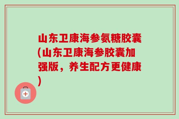 山东卫康海参氨糖胶囊(山东卫康海参胶囊加强版，养生配方更健康)
