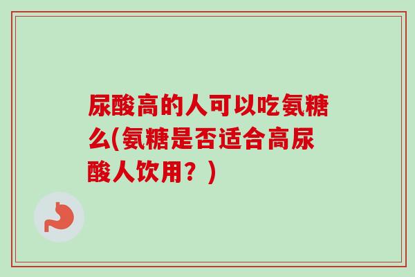尿酸高的人可以吃氨糖么(氨糖是否适合高尿酸人饮用？)