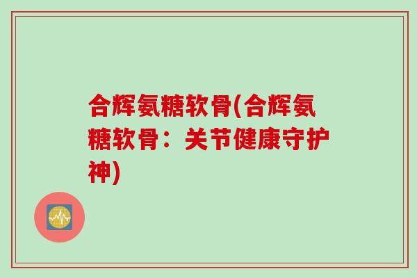 合辉氨糖软骨(合辉氨糖软骨:关节健康守护神) 合辉氨糖软骨(合辉氨糖软骨:关节健康守护神)