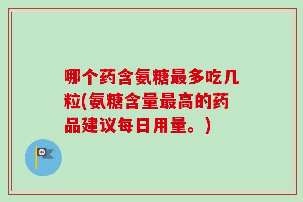 哪个药含氨糖最多吃几粒(氨糖含量最高的药品建议每日用量。)