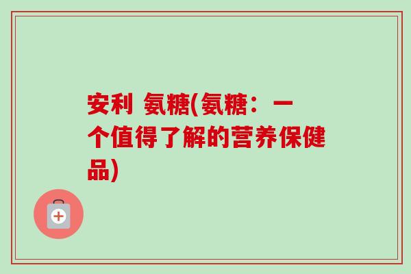 安利 氨糖(氨糖：一个值得了解的营养保健品)