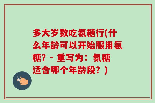 多大岁数吃氨糖行(什么年龄可以开始服用氨糖？- 重写为：氨糖适合哪个年龄段？)