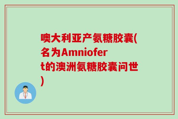 噢大利亚产氨糖胶囊(名为Amniofert的澳洲氨糖胶囊问世) 噢大利亚产氨糖胶囊(名为Amniofert的澳洲氨糖胶囊问世)