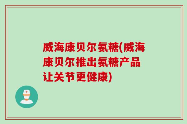 威海康贝尔氨糖(威海康贝尔推出氨糖产品 让关节更健康)