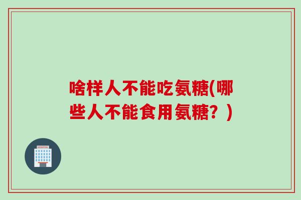 啥样人不能吃氨糖(哪些人不能食用氨糖？)