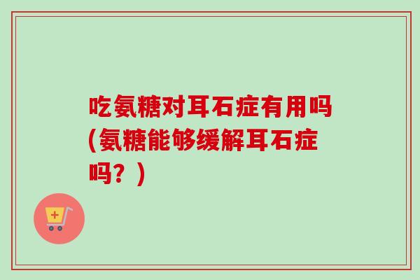 吃氨糖对耳石症有用吗(氨糖能够缓解耳石症吗？)