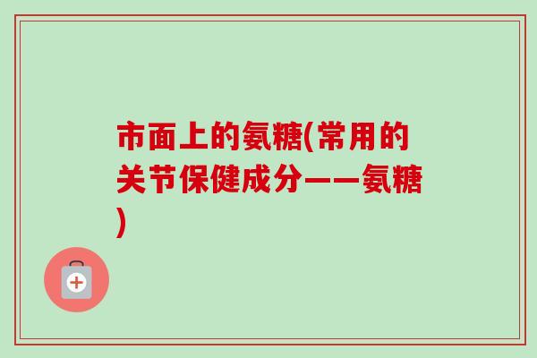 市面上的氨糖(常用的关节保健成分——氨糖)