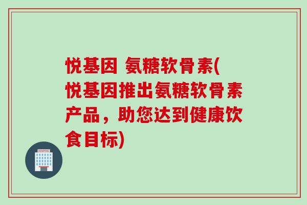 悦基因 氨糖软骨素(悦基因推出氨糖软骨素产品,助您达到健康饮食目标) 悦基因 氨糖软骨素(悦基因推出氨糖软骨素产品,助您达到健康饮食目标)