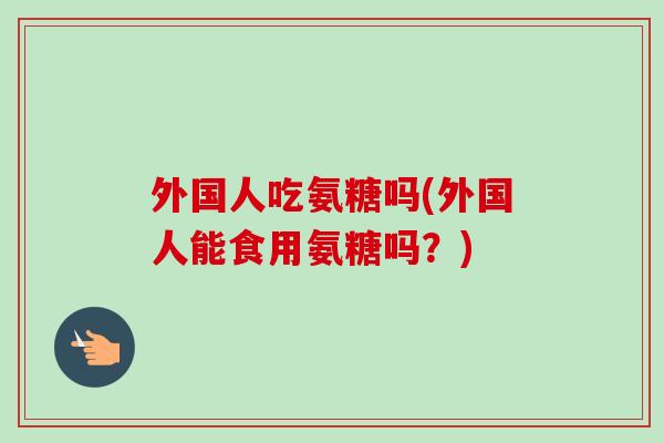外国人吃氨糖吗(外国人能食用氨糖吗？)