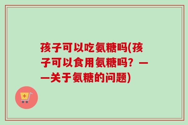 孩子可以吃氨糖吗(孩子可以食用氨糖吗？——关于氨糖的问题)