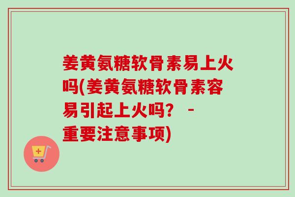 姜黄氨糖软骨素易上火吗(姜黄氨糖软骨素容易引起上火吗？ - 重要注意事项)
