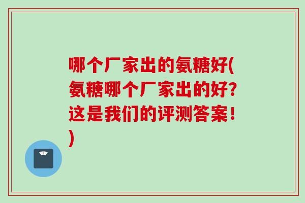 哪个厂家出的氨糖好(氨糖哪个厂家出的好？这是我们的评测答案！)