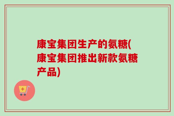 康宝集团生产的氨糖(康宝集团推出新款氨糖产品) 康宝集团生产的氨糖(康宝集团推出新款氨糖产品)