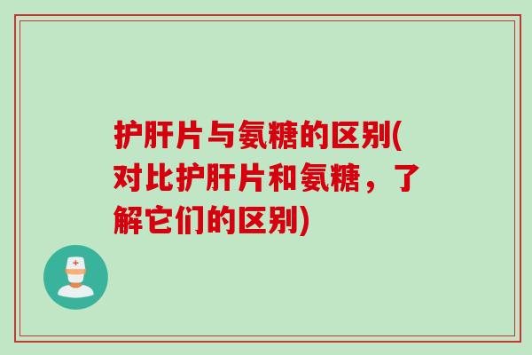 护肝片与氨糖的区别(对比护肝片和氨糖，了解它们的区别)