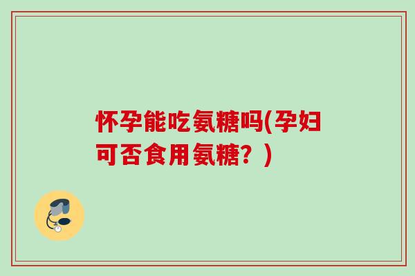 怀孕能吃氨糖吗(孕妇可否食用氨糖？)