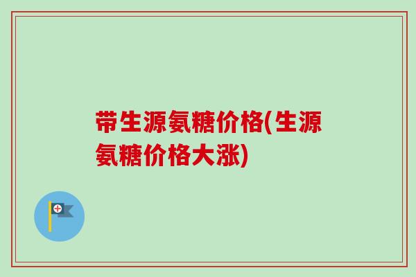 带生源氨糖价格(生源氨糖价格大涨)