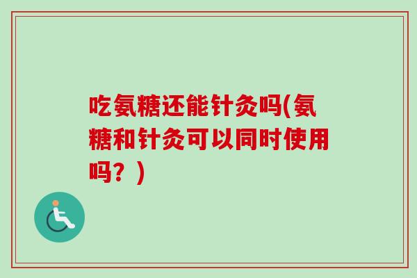 吃氨糖还能针灸吗(氨糖和针灸可以同时使用吗？)