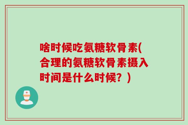 啥时候吃氨糖软骨素(合理的氨糖软骨素摄入时间是什么时候？)