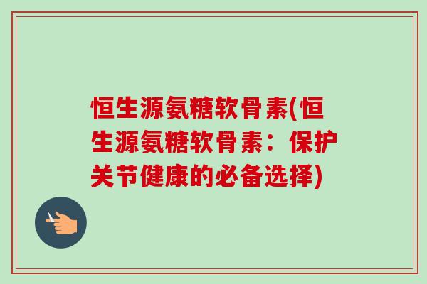 恒生源氨糖软骨素(恒生源氨糖软骨素：保护关节健康的必备选择)