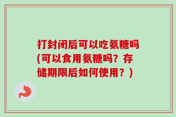 打封闭后可以吃氨糖吗(可以食用氨糖吗？存储期限后如何使用？)