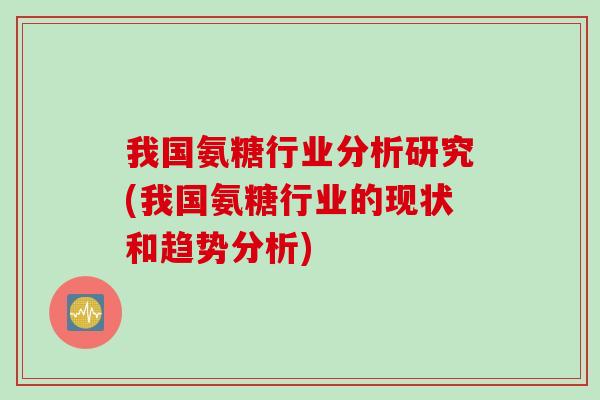 我国氨糖行业分析研究(我国氨糖行业的现状和趋势分析)