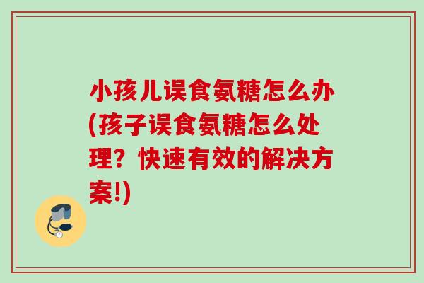 小孩儿误食氨糖怎么办(孩子误食氨糖怎么处理？快速有效的解决方案!)