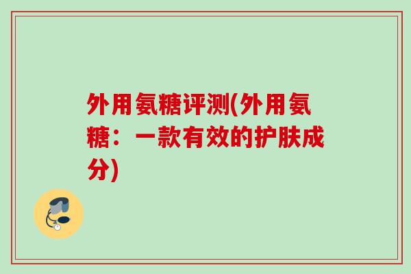 外用氨糖评测(外用氨糖：一款有效的护肤成分)