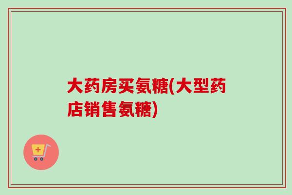 大药房买氨糖(大型药店销售氨糖)
