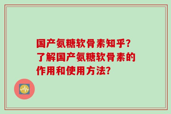 国产氨糖软骨素知乎？了解国产氨糖软骨素的作用和使用方法？