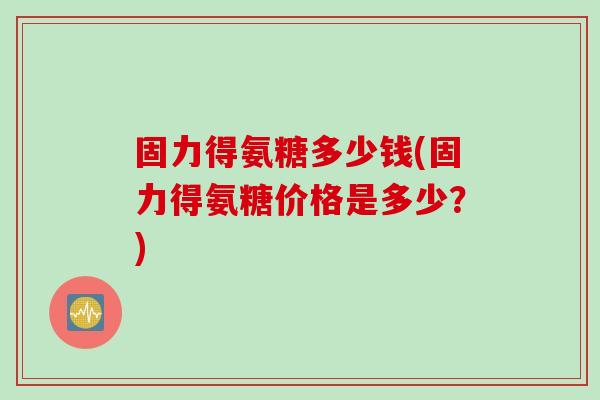 固力得氨糖多少钱(固力得氨糖价格是多少？)