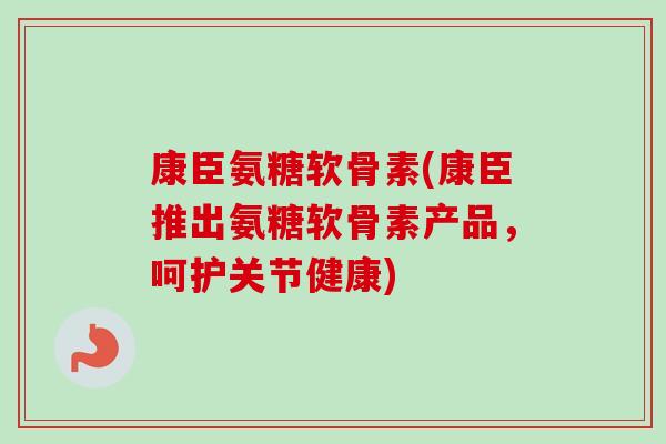康臣氨糖软骨素(康臣推出氨糖软骨素产品，呵护关节健康)