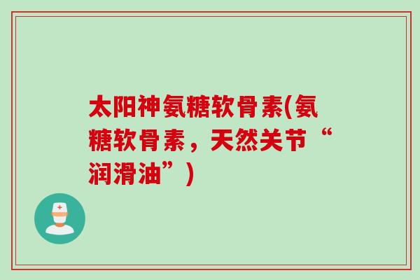 太阳神氨糖软骨素(氨糖软骨素，天然关节“润滑油”)