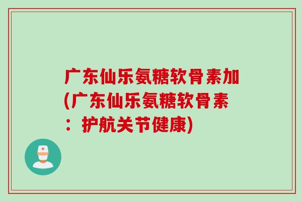 广东仙乐氨糖软骨素加(广东仙乐氨糖软骨素：护航关节健康)