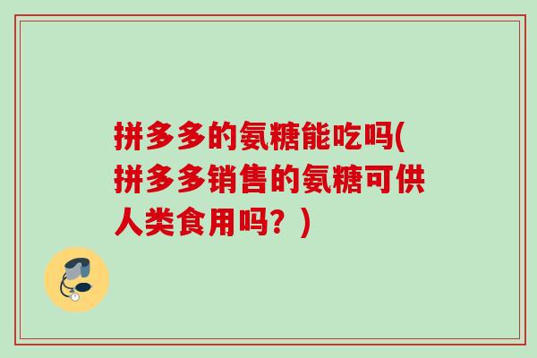 拼多多的氨糖能吃吗(拼多多销售的氨糖可供人类食用吗？)