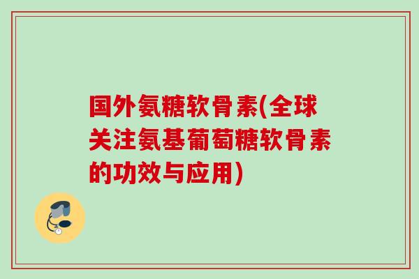 国外氨糖软骨素(全球关注氨基葡萄糖软骨素的功效与应用)