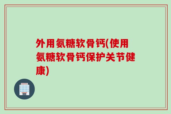 外用氨糖软骨钙(使用氨糖软骨钙保护关节健康)