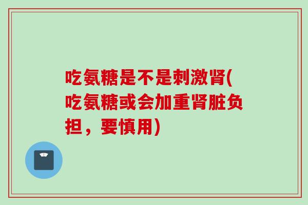 吃氨糖是不是刺激肾(吃氨糖或会加重肾脏负担，要慎用)