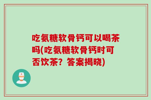 吃氨糖软骨钙可以喝茶吗(吃氨糖软骨钙时可否饮茶？答案揭晓)