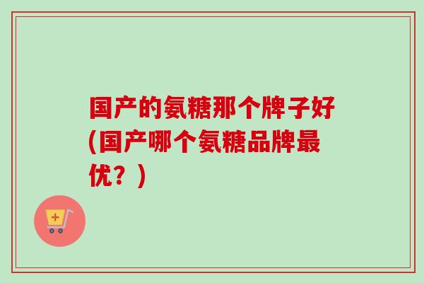 国产的氨糖那个牌子好(国产哪个氨糖品牌最优？)