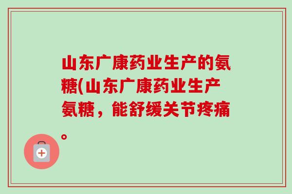 山东广康药业生产的氨糖(山东广康药业生产氨糖，能舒缓关节疼痛。