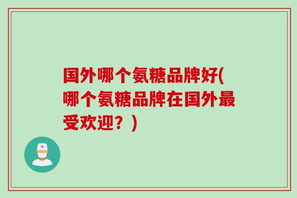 国外哪个氨糖品牌好(哪个氨糖品牌在国外最受欢迎？)