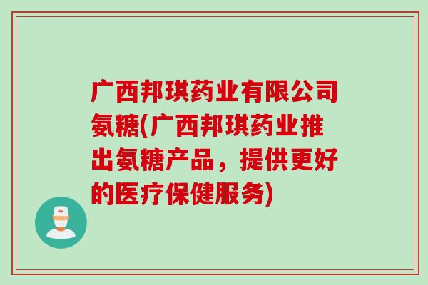 广西邦琪药业有限公司氨糖(广西邦琪药业推出氨糖产品，提供更好的医疗保健服务)