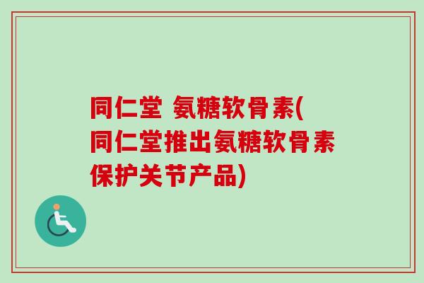 同仁堂 氨糖软骨素(同仁堂推出氨糖软骨素保护关节产品)