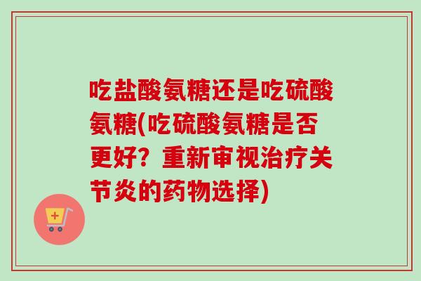 吃盐酸氨糖还是吃硫酸氨糖(吃硫酸氨糖是否更好？重新审视治疗关节炎的药物选择)