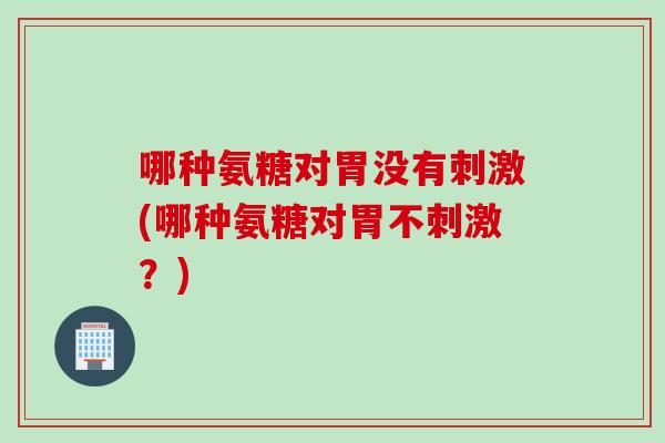 哪种氨糖对胃没有刺激(哪种氨糖对胃不刺激？)