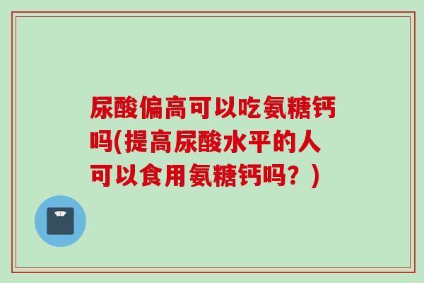 尿酸偏高可以吃氨糖钙吗(提高尿酸水平的人可以食用氨糖钙吗？)